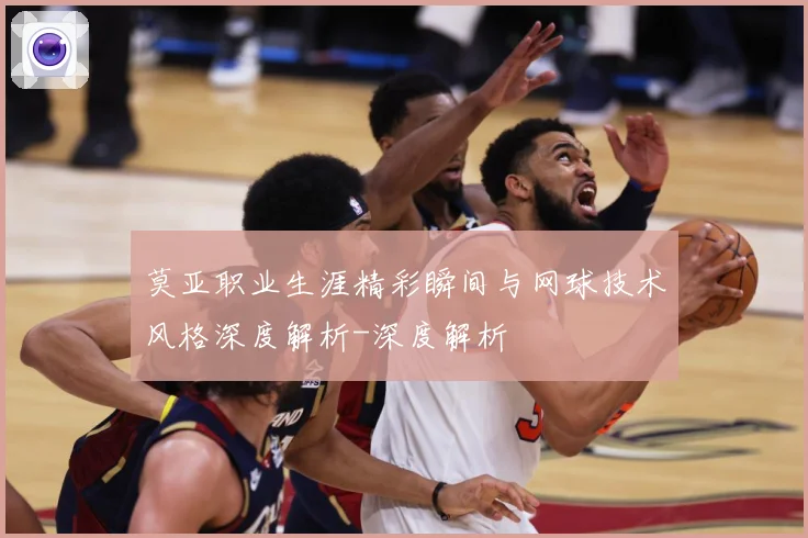 莫亚职业生涯精彩瞬间与网球技术风格深度解析-深度解析