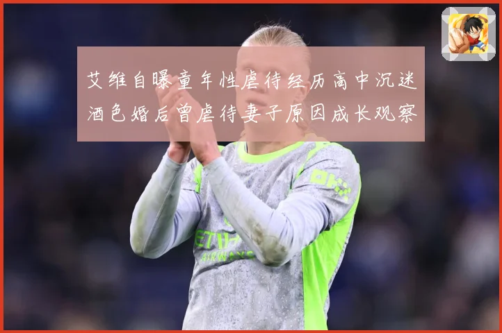 艾维自曝童年性虐待经历高中沉迷酒色婚后曾虐待妻子原因成长观察-深度解析